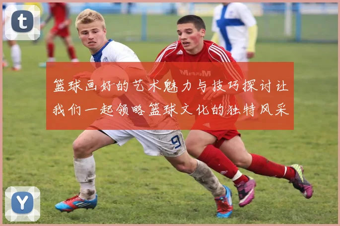 篮球画好的艺术魅力与技巧探讨让我们一起领略篮球文化的独特风采