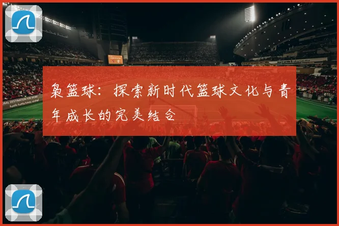 枭篮球：探索新时代篮球文化与青年成长的完美结合