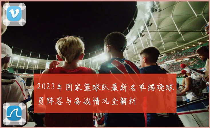 2023年国家篮球队最新名单揭晓球员阵容与备战情况全解析