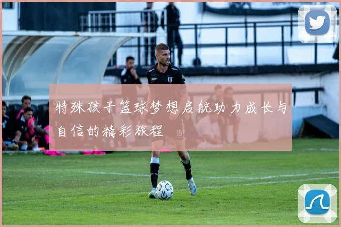 特殊孩子篮球梦想启航助力成长与自信的精彩旅程