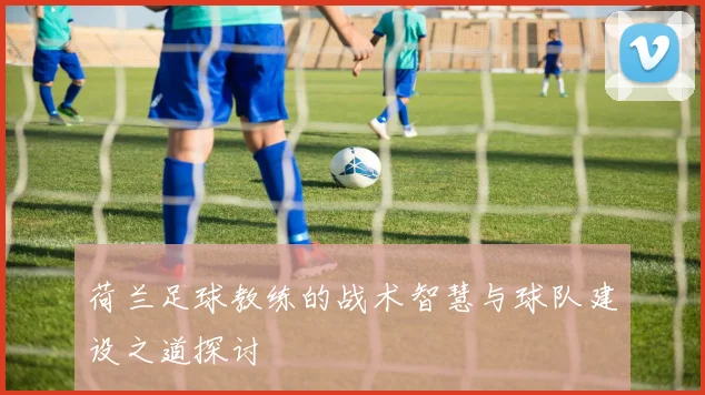 荷兰足球教练的战术智慧与球队建设之道探讨