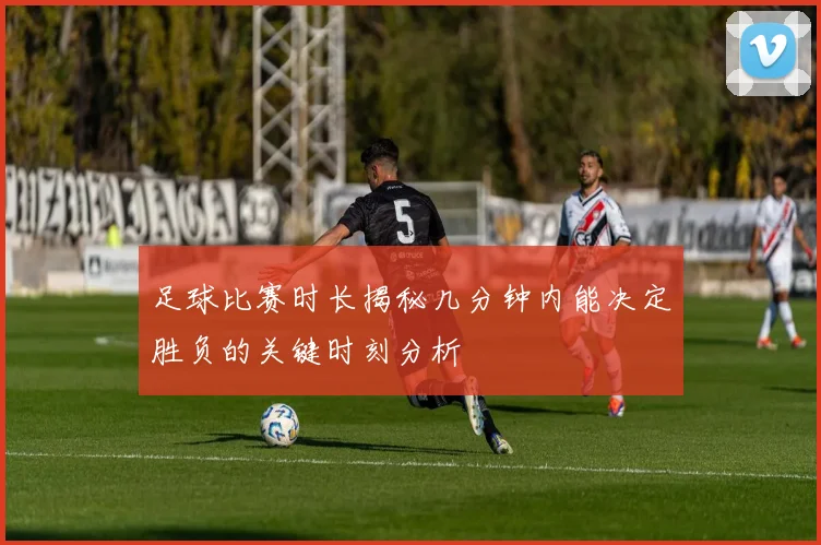足球比赛时长揭秘几分钟内能决定胜负的关键时刻分析