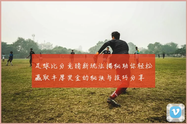足球比分竞猜新玩法揭秘助你轻松赢取丰厚奖金的秘诀与技巧分享