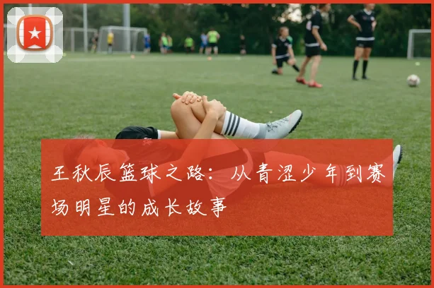 王秋辰篮球之路：从青涩少年到赛场明星的成长故事