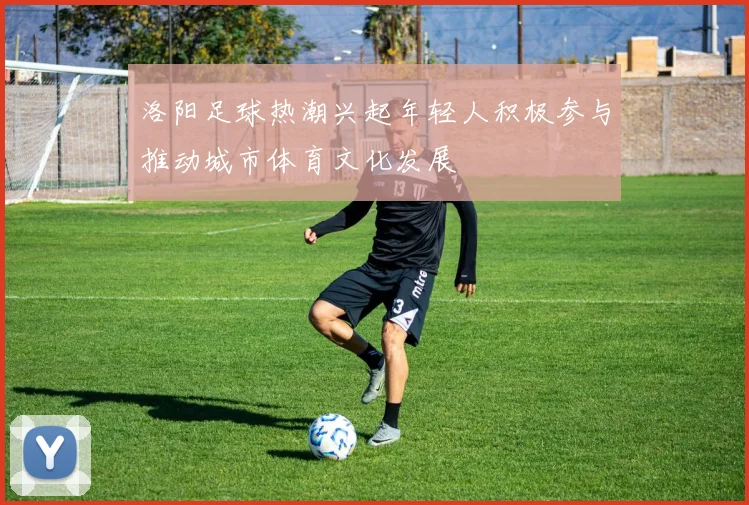 洛阳足球热潮兴起年轻人积极参与推动城市体育文化发展